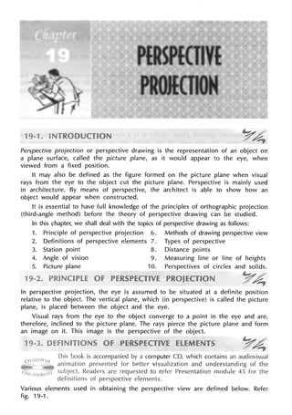 Perspective projection or perspective drawing is the representation of an object on
a plane surface, called the picture plane, as it would appear to the eye, when
viewed from a fixed position.
It may also be defined as the figure formed on the picture plane when visual
rays from the eye to the object cut the picture plane. Perspective is mainly used
in architecture. By means of perspective, the architect is able to show how an
object would appear when constructed.
It is essential to have full knowledge of the principles of orthographic projection
(third-angle method) before the theory of perspective drawing can be studied.
In this chapter, we shall deal with the topics of perspective drawing as follows:
1. Principle of perspective projection 6. Methods of drawing perspective view
2. Definitions of perspective elements 7. Types of perspective
3. Station point 8. Distance points
4. Angle of vision 9. Measuring line or line of heights
5. Picture plane 10. Perspectives of circles and solids.
In perspective projection, the eye is assumed to be situated at a definite position
relative to the object. The vertical plane, which (in perspective) is called the picture
plane, is placed between the object and the eye.
Visual rays from the eye to the object converge to a point in the eye and are,
therefore, inclined to the picture plane. The rays pierce the picture plane and form
an image on it. This image is the perspective of the object.
This book is accompanied by a computer CD, which contains an audiovisual
animation presented for better visualization and understanding of the
Readers are requested to refer Presentation module 45 for the
definitions perspective elements.
Various elements used in obtaining the perspective view are defined below. Refer
fig. 19-1.
 