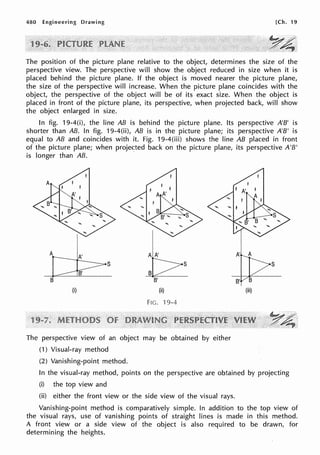 480 Engineering Drawing [Ch. 19
The position of the picture plane relative to the object, determines the size of the
perspective view. The perspective will show the object reduced in size when it is
placed behind the picture plane. If the object is moved nearer the picture plane,
the size of the perspective will increase. When the picture plane coincides with the
object, the perspective of the object will be of its exact size. When the object is
placed in front of the picture plane, its perspective, when projected back, will show
the object enlarged in size.
In fig. 19-4(i), the line AB is behind the picture plane. Its perspective A'B' is
shorter than AB. In fig. 19-4(ii), AB is in the picture plane; its perspective A'B' is
equal to AB and coincides with it. Fig. 19-4(iii) shows the line AB placed in front
of the picture plane; when projected back on the picture plane, its perspective A'B'
is longer than AB. ·
I
A
k
s
B'
(i) (ii)
FIG. 'l 9-4
The perspective view of an object may be obtained by either
(1) Visual-ray method
(2) Vanishing-point method.
s
B'
(iii)
In the visual-ray method, points on the perspective are obtained by projecting
(i) the top view and
(ii) either the front view or the side view of the visual rays.
Vanishing-point method is comparatively simple. In addition to the top view of
the visual rays, use of vanishing points of straight lines is made in this method.
A front view or a side view of the object is also required to be drawn, for
determining the heights.
 