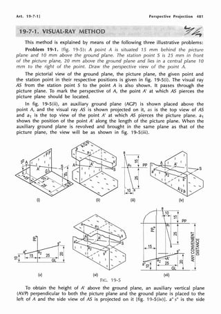 Art. 19-7-1] Perspective Projection 481
Y4
This method is explained by means of the following three illustrative problems:
Problem 19-1. {fig. 19-5): A point A is situated 15 mm behind the picture
plane and 10 mm above the ground plane. The station point S is 25 mm in front
of the picture plane, 20 mm above the ground plane and lies in a central plane 10
mm to the right of the point. Draw the perspective view of the point A.
The pictorial view of the ground plane, the picture plane, the given point and
the station point in their respective positions is given in fig. 19-S(i). The visual ray
AS from the station point S to the point A is also shown. It passes through the
picture plane. To mark the perspective of A, the point A' at which AS pierces the
picture plane should be located.
In fig. 19-5(ii), an auxiliary ground plane (AGP) is shown placed above the
point A, and the visual ray AS is shown projected on it, as is the top view of AS
and a1 is the top view of the point A' at which AS pierces the picture plane. a1
shows the position of the point A' along the length of the picture plane. When the
auxiliary ground plane is revolved and brought in the same plane as that of the
picture plane, the view will be as shown in fig. 19-S(iii).
a.:
0..
(i)
s"
.-r
I I
lo!
25 (Ni
~--~___GL_t
(v)
(ii)
(vi)
(iii)
FIG. 19-5
o.."'
0..
15
a
(iv)
15----:f
1 ~i pp
(vii)
To obtain the height of A' above the ground plane, an auxiliary vertical plane
(AVP) perpendicular to both the picture plane and the ground plane is placed to the
left of A and the side view of AS is projected on it [fig. 19-5(iv)J. a" s" is the side
 