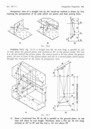 Art. 19-7-l] 483
Perspective view of a straight line by the visual-ray method is drawn by first
marking the perspectives of its ends which are points and then joining them.
I
s'
! '-.'
. ·-......
. . -..:.,.,.s
a' I ""
! "'- "' "'
(i)
Problem 9-2.
15 mm above the ground
A is 20 mrn behind
(ii)
FIG. 19-6
a
~
a1 I ,;.;;+ PP
GL
(iii)
line 40 rnm long, is parallel to and
inclined at 30° to the picture plane. The end
plane. The station is 40 mm above the ground
the picture plane lies in a central plane which passes
plane, 50 mm in front
through the mid-point of AB. Draw its view.
C)
N
g ~
z
~
(/)
ci
1-
z
_.,,..__,__~_ w
B'
ITT M
FIG. 9-7
HL t5
··r~
0
(.)
>-
z
C) <(
b' ""1 11
GL:r _
(i) Draw a horizontal line PP. As AB is parallel to the ground plane, its top
view will show its true length. Therefore, draw a line ab, 40 mm long,
inclined at 30° to PP and the end a, 20 mm above PP.
 