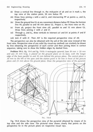 484 Engineering Drawing [Ch. 19
(ii) Draw a vertical line through m, the mid-point of ab and on it mark s, the
top view of the station point, 50 mm below PP.
(iii) Draw lines joining s with a and b, and intersecting PP at points a1 and b1
respectively.
(iv) Draw the ground line GL at any convenient distance below PP. Draw the horizon
line HL parallel to and 40 mm above GL. Project s', the front view on HL.
(v) From ab, project the front view a'b', parallel to and 15 mm above GL.
Draw lines joining s' with a' and b'.
(vi) Through a1 and b1, draw verticals to intersect a's' and b's' at points A' and B'
respectively.
(vii) Join A' with B'. Then A'B' is the required perspective view of AB.
The perspective can also be obtained with the aid of the side view instead of the
front view. Perspective view of any solid (by visual-ray method) can similarly be drawn
by first obtaining the perspective of each corner and then joining them in correct
sequence, taking care to show the hidden edges by dashed lines.
Problem 19-3. (fig. '19-8 and fig. ·19-9): A rectangular pyramid, base 30 mm x 20 mrn
and axis 35 mm long, is placed on the ground plane on its base, with the longer
edge of the base parallel to and 30 mm behind the picture plane. The central plane is
30 mm to the left of the apex and the station point is 50 mm in front of the picture
plane and 25 mm above the ground plane. Draw the perspective view of the pyramid.
d C
pp
GL
FIG. 19-8
Fig. 19-8 shows the perspective view of the pyramid obtained by means of its
top view and the side view. The pictorial view shows clearly that points on the
perspective lie in the picture plane on respective visual rays.
 