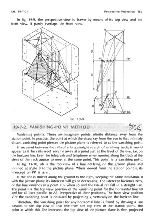 Art. 19-7-2] Perspective Projection 485
In fig. 19-9, the perspective view is drawn by means of its top view and the
front view. It partly overlaps the front view.
pp
~L
I
cl'GL
FIG. 19-9
These are imaginary points infinite distance away from the
station point. In practice, the point at which the visual ray from the eye to that infinitely
distant vanishing point pierces the picture plane is referred to as the vanishing point.
If we stand between the rails of a long straight stretch of a railway track, it would
appear as if the rails meet very far away at a point just at the level of the eye, i.e. on
the horizon line. Even the telegraph and telephone wires running along the track at the
sides of the track appear to meet at the same point. This point is a vanishing point.
In fig. 19-10, ab is the top view of a line AB lying on the ground plane and
inclined at angle e to the picture plane. When viewed from the station point s, its
intercept on PP is a1b1.
If the line is moved along the ground to the right, keeping the same inclination e
with the picture plane, its intercept will go on decreasing. The intercept becomes zero,
or the line vanishes in a point at v when ab and the visual ray fall in a straight line.
The point v is the top view position of the vanishing point for the horizontal line AB
and for all lines parallel to AB, irrespective of their positions. The front-view position
V of the vanishing point is obtained by projecting v, vertically on the horizon line.
Therefore, the vanishing point for any horizontal line is found by drawing a line
parallel to the top view of that line from the top view of the station point. The
point at which this line intersects the top view of the picture plane is then projected
 