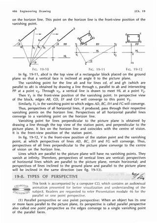 486 Engineering Drawing [Ch. 19
on the horizon line. This point on the horizon line is the front-view position of the
vanishing point.
b b
C
e PP
HL
doge
a e f b
=f=
•S
V
s
FIG. 19-10 FIG. 19-'l 1 FIG. 19-12
In fig. 19-11, abed is the top view of a rectangular block placed on the ground
plane so that a vertical face is inclined at angle e to the picture plane.
The vanishing point for the line ab and for lines cd, ef and gh (which are
parallel to ab) is obtained by drawing a line through s, parallel to ab and intersecting
PP at a point v2 • Through v2, a vertical line is drawn to meet HL at a point V2•
Then V2 is the front-view position of the vanishing point. In perspective view
of the block, edges AB, CD, EF and CH will converge to this point V2 •
Similarly, V1 is the vanishing point to which edges AD, BC, EH and FG will converge.
Thus, perspectives of all horizontal lines, if produced, pass through their respective
vanishing points on the horizon line. Perspectives of all horizontal parallel lines
converge to a vanishing point on the horizon line.
Vanishing point for lines perpendicular to the picture plane is obtained by
drawing a line through the top view of the station point, and perpendicular to the
picture plane. It lies on the horizon line and coincides with the centre of vision.
It is the front-view position of the station point.
In fig. 19-12, V is the front-view position of the station point and the vanishing
point, at which perspectives of lines AD, BC, EH and FG will converge. Thus,
perspectives of all lines perpendicular to the picture plane converge to the centre
of vision on the horizon line.
Lines which are parallel to the picture plane will have no vanishing points. They
vanish at infinity. Therefore, perspectives of vertical lines are vertical; perspectives
of horizontal lines which are parallel to the picture plane, remain horizontal; and
perspectives of lines inclined to the ground plane and parallel to the picture plane
will be inclined in the same direction (see fig. 19-13).
This book is
animation
subject.
parallel or point
a computer CD, which contains an audiovisual
visualization and understanding of the
to refer Presentation module 46 for the
(1) Parallel perspective or point When an object has its one
or more faces parallel to the picture plane, its perspective is called parallel perspective
also called one point perspective as the edges converge to a single vanishing point
of the parallel faces.
 