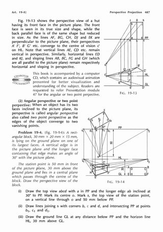 Art. 19-8]
Fig. 19-1 3 shows the perspective view of a hut
having its front face in the picture plane. The front
face is seen in its true size and shape, while the
back parallel face is of the same shape but reduced
in size. As the lines AF, BG, CH, DJ and EK are
perpendicular to the picture plane, their perspectives
A' F', B' G' etc. converge to the centre of vision c'
on HL. Note that vertical lines AE, CD etc. remain
vertical in perspective. Similarly, horizontal lines ED
and KJ, and sloping lines AB, BC, FG and CH (which
are all parallel to the picture plane) remain respectively
horizontal and sloping in perspective.
This book is accompanied by a computer
CD, which contains an audiovisual animation
presented for better visualization and
understanding of the subject. Readers are
requested to refer Presentation module
47 for the angular or two point perpective.
(2) Angular perspective or two point
perpective: When an object has its two
faces inclined to the picture plane, its
perspective is called angular perspective
also called two point perspective as the
edges of the object converge to two
vanishing points.
Problem 19-4. (fig. 19-14): A rect-
angular block, 30 mm x 20 mm x 15 mm,
is lying on the ground plane on one of
its largest faces. A vertical edge is in
the picture plane and the longer face
containing that edge makes an angle of
30° with the picture plane.
The station point is 50 mm in front
of the picture plane, 30 mm above the
ground plane and lies in a central plane
which passes through the centre of the
block. Draw the perspective view of the
block.
Perspective Projection 487
d pp
b C
C'
HL
GL
FIG. 19-13
pp
FIG. 19-14
(i) Draw the top view abed with a in PP and the longer edge ab inclined at
30° to PP. Mark its centre o. Mark s, the top view of the station point,
on a vertical line through o and 50 mm below PP.
(ii) Draw lines joining s with corners b, c and d, and intersecting PP at points
b1, c1 and d1.
(iii) Draw the ground line GL at any distance below PP and the horizon line
HL, 30 mm above GL.
 