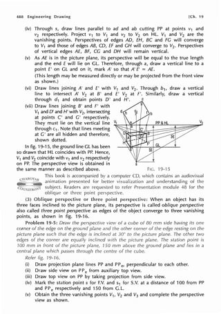 488 Engineering Drawing [Ch. 19
(iv) Through s, draw lines parallel to ad and ab cutting PP at points v1 and
v2 respectively. Project v1 to V1 and v2 to V2 on HL. V1 and V2 are the
vanishing points. Perspectives of edges AD, EH, BC and FG will converge
to V1 and those of edges AB, CD, EF and CH will converge to V2. Perspectives
of vertical edges AE, BF, CG and DH will remain vertical.
(v) As AE is in the picture plane, its perspective will be equal to the true length
and the end £ will lie on GL. Therefore, through a, draw a vertical line to a
point £' on GL and on it, mark A' so that A' E' = AE.
(This length may be measured directly or may be projected from the front view
as shown.)
(vi) Draw lines joining A' and £' with V1 and V2 . Through b1, draw a vertical
line to intersect A' V2 at B' and £' V2 at f'. Similarly, draw a vertical
through d1 and obtain points D' and H'.
(vii) Draw lines joining B' and F' with
V1 and D' and H' with V2, intersecting
at points C' and G' respectively.
They must lie on the vertical line Vz
through c1. Note that lines meeting
at G' are all hidden and therefore,
shown dotted.
In fig. 19-15, the ground line GL has been
so drawn that HL coincides with PP. Hence,
V1 and V2 coincide with v1 and v2 respectively
on PP. The perspective view is obtained in s
the same manner as described above. Fie. ·19-·15
This book is accompanied by a computer CD, which contains an audiovisual
animation presented for better visualization and understanding of the
subject. Readers are requested to refer Presentation module 48 for the
oblique or three point perspective.
(3) perspective or three When an object has its
three faces inclined to the picture plane, its perspective is called oblique perspective
also called three point perspective as edges of the object converge to three vanishing
points, as shown in fig. 19-16.
Problem 19-5: Draw the perspective view of a cube of 80 mm side having its one
corner of the edge on the ground plane and the other corner of the edge resting on the
picture plane such that the edge is inclined at 30° to the picture plane. The other two
edges of the corner are equally inclined with the picture plane. The station point is
100 mm in front of the picture plane, 150 mm above the ground plane and lies in a
central plane which passes through the centre of the cube.
Refer fig. 19-16.
(i) Draw projection plane lines PP and PP e, perpendicular to each other.
(ii) Draw side view on PP e from auxiliary top view.
(iii) Draw top view on PP by taking projection from side view.
(iv) Mark the station points for F.V. and s1 for S.V. at a distance of 100 from PP
and PP e respectively and 150 from G.L.
(v) Obtain the three vanishing points V1, V2 and V3 and complete the perspective
view as shown.
 