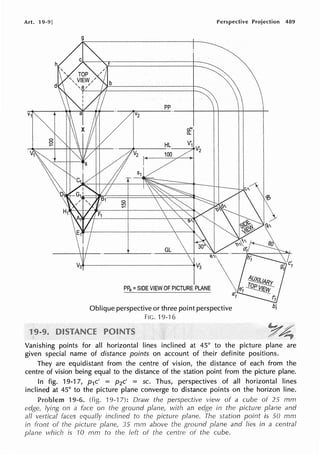 Art. 19-9]
g
Perspective Projection 489
pp
---+----l-+----l-+----1-
re·
a..
V'
______
HL__....,1 V
2
PP9 =SIDE VIEW OF PICTURE PLANE
Oblique perspective or three point perspective
FIC. 19-'l 6
Vanishing points for all horizontal lines inclined at 45° to the picture plane are
given special name of distance points on account of their definite positions.
They are equidistant from the centre of vision, the distance of each from the
centre of vision being equal to the distance of the station point from the picture plane.
In fig. 19-17, p1c' = p2c' = sc. Thus, perspectives of all horizontal lines
inclined at 45° to the picture plane converge to distance points on the horizon line.
19-6. (fig. 19-'l 7): Draw the perspective view of a cube of 25 mm
edge, lying on a face on the ground plane, with an edge in the picture plane and
all vertical faces equally inclined to the picture plane. The station point is 50 mm
in front of the picture plane, 35 rnm above the ground plane and lies in a central
plane which is 10 mm to the left of the centre of the cube.
 