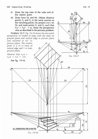490 Engineering Drawing
(i) Draw the top view of the cube and of
the station point.
(ii) Draw lines GL and HL. Obtain distance
points P1 and P2 in the same manner as
the vanishing points. Or, project s to c' on
HL and mark points P1 and P2 such that
P1c' = P2c' = sc. Draw the perspective
view as described in the previous problem.
Problem 19-7: Fig. 19-18 shows the two point
perspective of model of steps with the base on
ground plane and vertical edge in picture plane
and inclined at 45° to
picture plane. The station
point is 2 m in front of
vertical edge and 1 m from
ground plane.
Observe that vra =
vra = s-a = 2.0.
See fig. 19-18.
2.0
d
s
b
45°
2.0
-----+--+---+--+t--t---t--+-----
ALL DIMENSIONS ARE IN METRE
FIG. 19-1 fJ A'
FIG. 19-17
pp
HL
0.9
[Ch. 19
0
N
 
