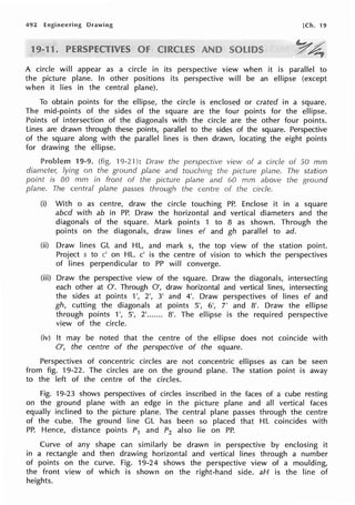 492 Engineering Drawing [Ch. 19
A circle will appear as a circle in its perspective view when it is parallel to
the picture plane. In other positions its perspective will be an ellipse (except
when it lies in the central plane).
To obtain points for the ellipse, the circle is enclosed or crated in a square.
The mid-points of the sides of the square are the four points for the ellipse.
Points of intersection of the diagonals with the circle are the other four points.
Lines are drawn through these points, parallel to the sides of the square. Perspective
of the square along with the parallel lines is then drawn, locating the eight points
for drawing the ellipse.
Problem 19-9. (fig. 19-21 ): Draw the view of a circle of 50 mm
diameter, lying on the ground plane and the picture plane. The station
point is 80 mrn in front of the picture plane and 60 mm above the ground
plane. The central plane passes through the centre of the circle.
(i) With o as centre, draw the circle touching PP. Enclose it in a square
abed with ab in PP. Draw the horizontal and vertical diameters and the
diagonals of the square. Mark points 1 to 8 as shown. Through the
points on the diagonals, draw lines ef and gh parallel to ad.
(ii) Draw lines GL and HL, and mark s, the top view of the station point.
Project s to c' on HL. c' is the centre of vision to which the perspectives
of lines perpendicular to PP will converge.
(iii) Draw the perspective view of the square. Draw the diagonals, intersecting
each other at O'. Through O', draw horizontal and vertical lines, intersecting
the sides at points 1', 2', 3' and 4'. Draw perspectives of lines ef and
gh, cutting the diagonals at points 5', 6', 7' and 8'. Draw the ellipse
through points 1', 5', 2'....... 8'. The ellipse is the required perspective
view of the circle.
(iv) It may be noted that the centre of the ellipse does not coincide with
O', the centre of the perspective of the square.
Perspectives of concentric circles are not concentric ellipses as can be seen
from fig. 19-22. The circles are on the ground plane. The station point is away
to the left of the centre of the circles.
Fig. 19-23 shows perspectives of circles inscribed in the faces of a cube resting
on the ground plane with an edge in the picture plane and all vertical faces
equally inclined to the picture plane. The central plane passes through the centre
of the cube. The ground line GL has been so placed that HL coincides with
PP. Hence, distance points P1 and P2 also lie on PP.
Curve of any shape can similarly be drawn in perspective by enclosing it
in a rectangle and then drawing horizontal and vertical lines through a number
of points on the curve. Fig. 19-24 shows the perspective view of a moulding,
the front view of which is shown on the right-hand side. aH is the line of
heights.
 