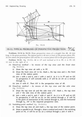 494 [Ch. 19
s
FIG. 'l 9-24
Problems 19-1 views of a straight line AB, 30 mm
long, in the given positions. is 40 mm in front the plane (Pn
30 mm above ground plane in a centrai in positions.
Problem 9-10. 1 AB in GP and inclined at e to in PP; CP,
JO A.
(1) means the view and the front view
Draw the top view ab with a in PP.
(ii) Draw the front view a'b' in GL. Mark s, the top view and s', the front
view of the station point.
(iii) Join s with a and b, and s' with a' and b'. As A is in PP and on GP,
its perspective A' will coincide with a'. B' will lie on s'b' on a vertical
through b1.
(iv) Join A' with B'. Then A'B' is the perspective view of AB.
means of the view and the side view
Draw the top view ab and the side view a"b". Mark s, the top view
and s" the side view of the station point.
(ii) Join s with a and b, and s" with a" and b". As A is in PP and on GP,
its perspective A' will lie on GL on the vertical through a. B' will lie
at the point of intersection of the vertical through b1 and the horizontal
through b2 • A'B' is the required perspective view.
[ 1 l:
(i) Draw the top view ab and mark s, the top view of the station point.
(ii) Draw sv parallel to ab. Through v, draw a vertical and mark V, the vanishing
point on HL. A' will lie on GL on a vertical through a. Join A' with V.
 