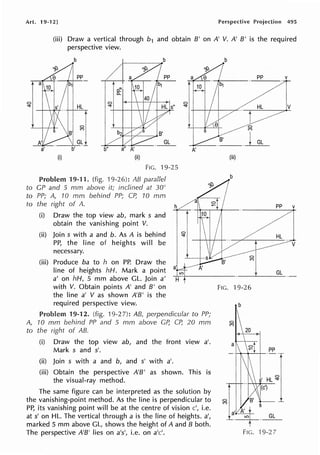 Art. 19-12] Perspective Projection 495
(iii) Draw a vertical through b1 and obtain B' on A' V. A' B' is the required
perspective view.
b
pp
HL
GL
(i) (ii)
FIG. 19-25
Problem 19-11. (fig. 19-26): AB parallel
to GP and 5 mm above it; inclined at 30°
to PP; A, 70 mm behind PP; CP, 10 mm
to the right of A.
(i) Draw the top view ab, mark s and
obtain the vanishing point V.
(ii) Join s with a and b. As A is behind
PP, the line of heights will be
necessary.
(iii) Produce ba to h on PP. Draw the
line of heights hH. Mark a point
a' on hH, 5 mm above GL. Join a'
with V. Obtain points A' and B' on
the line a' V as shown A'B' is the
required perspective view.
A'
Problem 19-12. (fig. 19-2 7): AB, perpendicular to PP;
A, 10 mm behind PP and 5 mm above GP, CP, 20 mm
to the right of AB.
(i) Draw the top view ab, and the front view a'.
Mark s and s'.
(ii) Join s with a and b, and s' with a'.
(iii) Obtain the perspective A'B' as shown. This is
the visual-ray method.
The same figure can be interpreted as the solution by
the vanishing-point method. As the line is perpendicular to
PP, its vanishing point will be at the centre of vision c', i.e.
at s' on HL. The vertical through a is the line of heights. a',
marked 5 mm above GL, shows the height of A and B both.
The perspective A'B' lies on a's', i.e. on a'c'.
(iii)
b
V
t GL
FIG. 19-26
 
