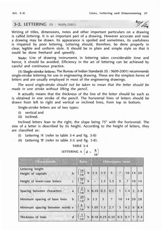 Art. 3-2] lines, lettering and Dimensioning 37
~4
Writing of titles, dimensions, notes and other important particulars on a drawing
is called lettering. It is an important part of a drawing. However accurate and neat
a drawing may be drawn. Its appearance is spoiled and sometimes, its usefulness
is impaired by poor lettering. Lettering should, therefore, be done properly in
clear, legible and uniform style. It should be in plain and simple style so that it
could be done freehand and speedily.
Note: Use of drawing instruments in lettering takes considerable time and
hence, it should be avoided. Efficiency in the art of lettering can be achieved by
careful and continuous practice.
(1) Single-stroke letters: The Bureau of Indian Standards (IS : 9609-2001) recommends
single-stroke lettering for use in engineering drawing. These are the simplest forms of
letters and are usually employed in most of the engineering drawings.
The word single-stroke should not be taken to mean that the letter should be
made in one stroke without lifting the pencil.
It actually means that the thickness of the line of the letter should be such as
is obtained in one stroke of the pencil. The horizontal lines of letters should be
drawn from left to right and vertical or inclined lines, from top to bottom.
Single-stroke letters are of two types:
(i) vertical and
(ii) inclined.
Inclined letters lean to the right, the slope being 75° with the horizontal. The
size of a letter is described by its height. According to the height of letters, they
are classified as:
(i) Lettering 'A' (refer to table 3-4 and fig. 3-8)
(ii) Lettering 'B' (refer to table 3-5 and fig. 3-8).
TABLE 3-4
LETTERING A ( d = :to)
h G:)
Height .of lower-case letters C t~)
Spacing between characters a
c~
Minimum spacing of base lines b (~~ h 3.5
Minimum spacing between words e c:4) h 1.05
thickness. of. lines d (
5
1.5
14 20
5 7 10 14
1 1.4 2 2.8
10 14 20 28
3 4.2 6 8.4
0.5 0.7 1 1A
 