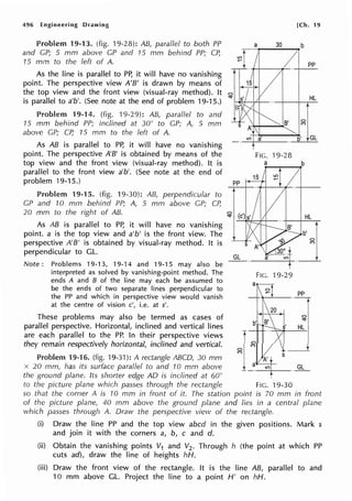 496 Engineering Drawing
Problem 19-13. (fig. 19-28): AB, parallel to both PP
and GP; 5 mm above GP and 75 mm behind PP; CP,
75 mm to the left of A.
As the line is parallel to PP, it will have no vanishing
point. The perspective view A'B' is drawn by means of
the top view and the front view (visual-ray method). It
is parallel to a'b'. (See note at the end of problem 19-15.)
Problem 19-14. (fig. 19-29): AB, parallel to and
15 mm behind PP; inclined at 30° to GP; A, 5 mm
above GP; CP, 15 mm to the left of A.
As AB is parallel to PP, it will have no vanishing
point. The perspective A'B' is obtained by means of the
top view and the front view (visual-ray method). It is
parallel to the front view a'b'. (See note at the end of
problem 19-15.)
Problem 19-15. (fig. 19-30): AB, perpendicular to
GP and 10 mm behind PP; A, 5 mm above GP; CP,
20 mm to the right of AB.
As AB is parallel to PP, it will have no vanishing
point. a is the top view and a'b' is the front view. The
perspective A'B' is obtained by visual-ray method. It is
perpendicular to GL.
Note: Problems 19-13, 19-14 and 19-15 may also be
interpreted as solved by vanishing-point method. The
ends A and B of the line may each be assumed to
be the ends of two separate lines perpendicular to
the PP and which in perspective view would vanish
at the centre of vision c', i.e. at s'.
These problems may also be termed as cases of
parallel perspective. Horizontal, inclined and vertical lines
are each parallel to the PP. In their perspective views
they remain respectively horizontal, inclined and vertical.
Problem 19-16. (fig. 19-31): A rectangle ABCD, 30 mm
x 20 mm, has its surface parallel to and 1O mm above
the ground plane. Its shorter edge AD is inclined at 60°
IO a
I
FIG. 19-28
a
to the picture plane which passes through the rectangle FtG. 19-30
[Ch. 19
pp
HL
0
M
GL
b
HL
GL
so that the corner A is 10 mm in front of it. The station point is 70 mm in front
of the picture plane, 40 mm above the ground plane and lies in a central plane
which passes through A. Draw the perspective view of the rectangle.
(i) Draw the line PP and the top view abed in the given positions. Mark s
and join it with the corners a, b, c and d.
(ii) Obtain the vanishing points V1 and V2. Through h (the point at which PP
cuts ad), draw the line of heights hH.
(iii) Draw the front view of the rectangle. It is the line AB, parallel to and
10 mm above GL. Project the line to a point H' on hH.
 