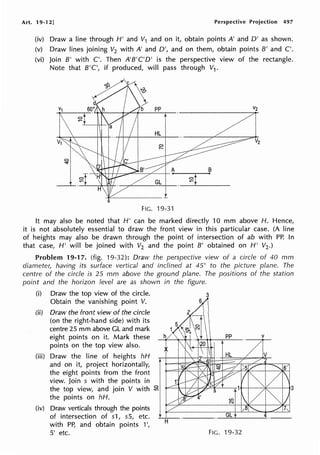 Art. 19-12] Perspective Projection 497
(iv) Draw a line through H' and V1 and on it, obtain points A' and D' as shown.
(v) Draw lines joining V2 with A' and D', and on them, obtain points B' and C'.
(vi) Join B' with C'. Then A'B'C'D' is the perspective view of the rectangle.
Note that B'C', if produced, will pass through V1.
Vz
V2
FIG. 19-31
It may also be noted that H' can be marked directly 10 mm above H. Hence,
it is not absolutely essential to draw the front view in this particular case. (A line
of heights may also be drawn through the point of intersection of ab with PP. In
that case, H' will be joined with V2 and the point B' obtained on H' V2.)
Problem 19-17. (fig. 19-32): Draw the perspective view of a circle of 40 mm
diameter, having its surface vertical and inclined at 45° to the picture plane. The
centre of the circle is 25 mm above the ground plane. The positions of the station
point and the horizon level are as shown in the figure.
(i) Draw the top view of the circle. 3
Obtain the vanishing point V.
(ii) Draw the front view of the circle
(on the right-hand side) with its
centre 25 mm above GL and mark
eight points on it. Mark these
points on the top view also.
(iii) Draw the line of heights hH
and on it, project horizontally,
the eight points from the front
view. Join s with the points in
the top view, and join V with 65
the points on hH.
(iv) Draw verticals through the points
of intersection of s1, s5, etc.
with PP, and obtain points 1',
5' etc.
h
X
pp V
FIG. 19-32
 