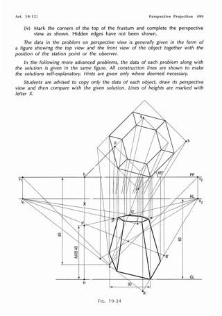 Art. 19-12] 499
(iv) Mark the corners of the top of the frustum and complete the perspective
view as shown. Hidden edges have not been shown.
The data in the problem on perspective view is generally given in the form of
a figure showing the top view and the front view of the object together with the
position of the station point or the observer.
In the following more advanced problems, the data of each problem along with
the solution is given in the same figure. All construction lines are shown to make
the solutions self-explanatory. Hints are given only where deemed necessary.
Students are advised to copy only the data of each object, draw its perspective
view and then compare with the given solution. Lines of heights are marked with
letter X.
FIG. 19-34
 