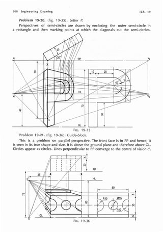 500 Engineering Drawing [Ch. 19
19-20. (fig. ·19.35): Letter P.
Perspectives of semi-circles are drawn by enclosing the outer semi-circle in
a rectangle and then marking points at which the diagonals cut the semi-circles.
FIG. 19-35
19-21. (fig. 19-36): Guide-block.
This is a problem on parallel perspective. The front face is in PP and hence, it
is seen in its true shape and size. It is above the ground plane and therefore above GL.
Circles appear as circles. Lines perpendicular to PP converge to the centre of vision c'.
t
~+ pp
HL
50
0
C")
 
