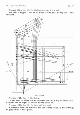 502 Engineering Drawing [Ch. 19
Problem 19-24. (fig. 19-39): Window-frame placed in a waif.
Two lines of heights - one for the frame and the other for the wall - have
been used.
 0
8
C")
8
s
FIG. 19-39
19-25. (fig. ·19-40): Casting.
GL has been so placed that HL coincides with PP. It may be taken lower.
A separate line of heights is required for the central rib.
Problem 19-26. (fig. 19-41): arch in a wall.
A number of points are marked on the arch and the curves are drawn through
the perspectives of these points.
 