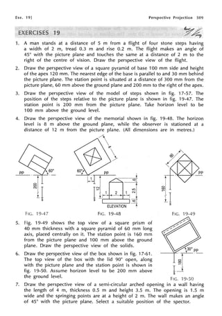 Exe. 19] Perspective Projection 509
9
1. A man stands at a distance of 5 m from a flight of four stone steps having
a width of 2 m, tread 0.3 m and rise 0.2 m. The flight makes an angle of
45° with the picture plane and touches the same at a distance of 2 m to the
right of the centre of vision. Draw the perspective view of the flight.
2. Draw the perspective view of a square pyramid of base 100 mm side and height
of the apex 120 mm. The nearest edge of the base is parallel to and 30 mm behind
the picture plane. The station point is situated at a distance of 300 mm from the
picture plane, 60 mm above the ground plane and 200 mm to the right of the apex.
3. Draw the perspective view of the model of steps shown in fig. 17-57. The
position of the steps relative to the picture plane is shown in fig. 19-47. The
station point is 200 mm from the picture plane. Take horizon level to be
100 mm above the ground level.
4. Draw the perspective view of the memorial shown in fig. 19-48. The horizon
level is 8 m above the ground plane, while the observer is stationed at a
distance of 12 m from the picture plane. (All dimensions are in metres.)
(
V 
pp
hil J~pp
s;==4
rlr-1
-(L 1-i ~I
s r:r!-
ELEVATION 1
FIG. -19-47 FIG. 19-48
5. Fig. 19-49 shows the top view of a square prism of
40 mm thickness with a square pyramid of 60 mm long
axis, placed centrally on it. The station point i.s 160 mm
from the picture plane and 100 mm above the ground
plane. Draw the perspective view of the solids.
6. Draw the perspective view of the box shown in fig. 17-61.
The top view of the box with the lid 90° open, along
with the picture plane and the station point is shown in
fig. 19-50. Assume horizon level to be 200 mm above
the ground level.
I
§I
11s
FIG. 19-49
~----'r<C--~PE__
rj
s
FIG. 19-50
7. Draw the perspective view of a semi-circular arched opening in a wall having
the length of 4 m, thickness 0.5 m and height 3.5 m. The opening is 1.5 m
wide and the springing points are at a height of 2 m. The wall makes an angle
of 45° with the picture plane. Select a suitable position of the spector.
 