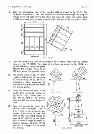 510 [Ch. 19
8. Draw the perspective view of the wooden cabinet shown in fig. 19-51. The
thickness of wood is 20 mm. The cabinet is placed with one edge touching the
picture plane and 1000 mm to the left of the centre of vision. The station point
is 2500 mm away from the picture plane and 1500 mm above the ground plane.
700
I 1_
0
co
0
~
J§Q_, JQQ.. JQQ.. JfilL
_I_
ELEVATION
FIG. 19-51
9. Draw the perspective view of the pedestal for a statue (neglecting the sphere)
shown in fig. 17-127(5). The edges of the base, as shown in fig. 19-52, are
10.
11.
12.
equally inclined to the picture plane.
Assume the horizon plane to be
150 mm above the ground plane.
The casting shown in fig. 17-127(2)
is placed behind the picture plane
as shown in fig. 19-53. Draw its
perspective view, assuming the
horizon plane to be 80 mm above
the ground plane.
Draw the perspective view of the
model of a memorial shown in
fig. 19-54. The station point is
200 mm in front of the picture
plane and 160 mm above the ground
plane.
Draw the perspective view of a
vertical steel cup-board 1 m x
2 m x 0.35 m deep, having four
shelves. One shutter is open. The
front of the cup-board makes an
angle of 30° with the picture plane,
with a vertical edge touching it.
Assume suitable position of the
spectator at a height of 4 m above
the ground.
19-52
FIG.
ol
N
0
LO
I(
l 9-54
1 ol
I}
s
FIG. 19-53
ffi
J •
SQ60 )I
I
0120 )I
ELEVATION
 