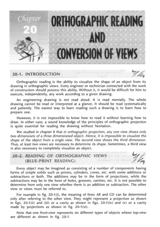 Orthographic reading is the ability to visualize the shape of an object from its
drawing in orthographic views. Every engineer or technician connected with the work
of construction should possess this ability. Without it, it would be difficult for him to
execute, independently, any work according to a given drawing.
An engineering drawing is not read aloud. It is read mentally. The whole
drawing cannot be read or interpreted at a glance. It should be read systematically
and patiently. The easiest way to learn reading such a drawing is to learn how to
prepare one.
However, it is not impossible to know how to read it without learning how to
draw. In either case, a sound knowledge of the principles of orthographic projection
is quite essential for reading the drawing without hesitation.
We studied in chapter 8 that in orthographic projection, any one view shows only
two dimensions of a three dimensioned object. Hence, it is impossible to visualize the
shape of the object from a single view. The second view shows the third dimension.
Thus, at least two views are necessary to determine its shape. Sometimes, a third view
is also necessary to completely visualize an object.
Every object may be imagined as consisting of a number of components having
forms of simple solids such as prisms, cylinders, cones, etc. with some additions or
subtractions or both. The additions may be in the form of projections, while the
subtractions may be in the form of holes, grooves, cavities, etc. It is not possible to
determine from only one view whether there is an addition or subtraction. The other
view or views must be referred to.
For example in fig. 20-1 (i), the meaning of lines AB and CD can be determined
only after referring to the other view. They might represent a projection as shown
in figs. 20-1 (ii) and (iii) or a cavity as shown in figs. 20-1 (iv) and (v) or a cavity
made by projections as shown in fig. 20-1 (vi).
Note that one front-view represents six different types of objects whose top-view
are different as shown in fig. 20-1.
 