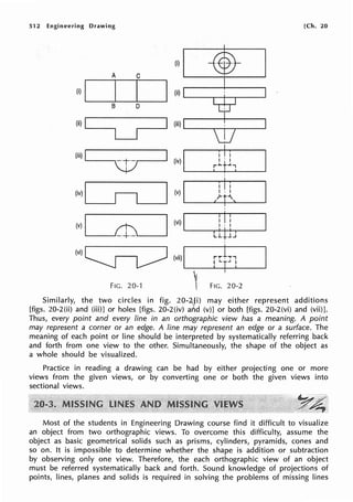512 Engineering Drawing [Ch. 20
A C
(i)I...___
45---;-·~·
____.
(i) .____I___._I_.__I___.
B D
(ii)!_ __
LJ
(iii) I I I
'-----.~.----' (iv) .____....__ __._____,
FIG. 20-1 FIG. 20-2
Similarly, the two circles in fig. 20-2.,1i) may either represent additions
[figs. 20-2(ii) and (iii)] or holes [figs. 20-2(iv) arlid (v)] or both [figs. 20-2(vi) and (vii)].
Thus, every point and every line in an orthographic view has a meaning. A point
may represent a corner or an edge. A line may represent an edge or a surface. The
meaning of each point or line should be interpreted by systematically referring back
and forth from one view to the other. Simultaneously, the shape of the object as
a whole should be visualized.
Practice in reading a drawing can be had by either projecting one or more
views from the given views, or by converting one or both the given views into
sectional views.
Most of the students in Engineering Drawing course find it difficult to visualize
an object from two orthographic views. To overcome this difficulty, assume the
object as basic geometrical solids such as prisms, cylinders, pyramids, cones and
so on. It is impossible to determine whether the shape is addition or subtraction
by observing only one view. Therefore, the each orthographic view of an object
must be referred systematically back and forth. Sound knowledge of projections of
points, lines, planes and solids is required in solving the problems of missing lines
 