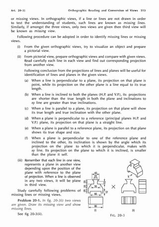 Art. 20-3] Orthographic Reading and Conversion of Views 513
or missing views. In orthographic views, if a line or lines are not drawn in order
to test the understanding of students, such lines are known as missing lines.
Similarly, if amongst the three views, only two views are given then third view will
be known as missing view.
Following procedure can be adopted in order to identify missing lines or missing
views.
(i) From the given orthographic views, try to visualize an object and prepare
a pictorial view.
(ii) From pictorial view, prepare orthographic views and compare with given views.
Read carefully each line in each view and find out corresponding projection
from another view.
Following conclusion from the projections of lines and planes will be useful for
identification of lines and planes in the given views.
(a) When a line is perpendicular to a plane, its projection on that plane is
point, while its projection on the other plane is a line equal to its true
length.
(b) When a line is inclined to both the planes (H.P. and V.P.), its projections
are shorter than the true length in both the plane and inclinations to
xy line are greater than true inclinations.
(c) When a line is parallel to a plane, its projection on that plane will show
its true length and true inclination with the other plane.
(d) When a plane is perpendicular to a reference (principal planes H.P. and
V.P.) plane, its projection on that plane is a straight line.
(e) When a plane is parallel to a reference plane, its projection on that plane
shows its true shape and size.
(f) When a plane is perpendicular to one of the reference plane and
inclined to the other, its inclination is shown by the angle which its
projection on the plane to which it is perpendicular, makes with
xy line. Its projection on the plane to which it is inclined, is smaller
than the plane it self.
(iii) Remember that each line in one view,
represents a plane in another view
depending upon the position of the
plane with reference to the plane
of projection. When a line is observed
in any two views, it will be plane
in third view.
Study carefully following problems of
missing lines or missing views.
Problem 20-1. In fig. 20-3(i) two views
are given. Draw its rnissing view and show
missing lines.
See fig 20-3(ii).
(ii)
FIG. 20-3
 