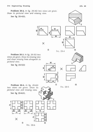 514 Engineering Drawing
Problem 20-2. In fig. 20-4(i) two views are given.
Draw its pictorial view and missing view.
See fig 20-4(ii).
X
(i)
FIG. 20-4
Problem 20-3. In fig. 20-S(i) two
views are given. Draw its missing view
and show missing lines alongwith its
pictorial view.
See fig 20-S(ii)
Problem 20-4. In fig. 20-6(i)
two views are given. Draw its
pictorial view and missing view.
See fig 20-6(ii).
(i)
FIG. 20-6
I( ao )I
{~ X
f5r11:
_LLJ=jN
40 I 40
(i)
FIG. 20-5
(ii)
[Ch. 20
(ii)
(ii)
 