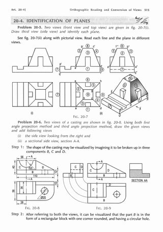 Art. 20-4] and Conversion of Views 515
20-5. Two views (front view and top view) are given in fig. 20-7(i).
Draw third view (side view) and identify each plane.
See fig. 20-7(ii) along with pictorial view. Read each line and the plane in different
views.
f" ® b"
(J)
(i) (ii)
Fie. 20-7
Problem 20-6. Two views of a are shown in fig. 20-8. Using both first
angle projection method and third angle projection method, draw the given views
and add following vie,.vs
(i) the side view Iooking frorn the right and
(ii) a sectional side section A-A.
1 : The shape of the casting may be visualized by imagining it to be broken up in three
components B, C and D.
I-< 56 r=...A ,_.,
~r~J
+C±~:=Ur=:Jq
I< L 110 ~ 1
4A I
T ~
~ ~1 ~ "r
.r..___-1-------
f..<~,..j
Fie. 20-8
~~D
ciD t=t;/dL1 ~
 ~ C i A SECTION AA
"~ -$
8
Fie. 20-9
2: After referring to both the views, it can be visualized that the part B is in the
form of a rectangular block with one corner rounded, and having a circular hole.
 