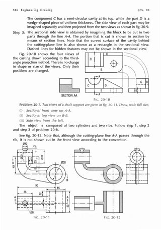 516 Engineering Drawing [Ch. 20
The component C has a semi-circular cavity at its top, while the part D is a
wedge-shaped piece of uniform thickness. The side view of each part may be
imagined separately and then projected from the two views as shown in fig. 20-9.
Step 3: The sectional side view is obtained by imagining the block to be cut in two
parts through the line A-A. The portion that is cut is shown in section by
means of section lines. Note that the curved surface of the cavity behind
the cutting-plane line is also shown as a rectangle in the sectional view.
Dashed lines for hidden features may not be shown in the sectional view.
Fig. 20-10 shows the four views of D ----------,
the casting drawn according to the third- c ~
angle projection method. There is no change -$- t
in shape or size of the views. Only their
8
~  
positions are changed.
101~
~~
SECTION AA
Problem 20-7. Two views of a shaft
(i) Sectional front view on A-A.
(ii) Sectional top view on B-B.
{iii) Side view from the left.
are
-...-A •
FIG. 20-10
in 20-11. scale full
The object is composed of two cylinders and two ribs. Follow step 1, step 2
and step 3 of problem 20-6.
FIG. 20--11 FIG. 20-"i 2
 