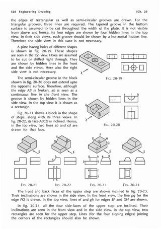 520 Engineering Drawing [Ch. 20
the edges of rectangular as well as semi-circular grooves are drawn. For the
triangular grooves, three lines are required. The tapered groove in the bottom
surface is assumed to be cut throughout the width of the plate. It is not visible
from above and hence, its four edges are shown by four hidden lines in the top
view. In their side views, each groove should be shown by a horizontal hidden line.
Therefore the side view in this case is not necessary.
A plate having holes of different shapes
is shown in fig. 20-19. These shapes
are seen in the top view. Holes are assumed
to be cut or drilled right through. They
are shown by hidden lines in the front
and the side views. Here also the right
side view is not necessary.
The semi-circular groove in the block
shown in fig. 20-20 does not extend upto
the opposite surface. Therefore, although
the edge AB is broken, ab is seen as a
continuous line in the front view. The
groove is shown by hidden lines in the
side view. In the top view it is drawn as
a rectangle.
Fig. 20-21 shows a block in the shape
of steps, along with its three views. In
fig. 20-22, its face ABCD is inclined. Hence,
in the top view, two lines ab and cd are
drawn for that face.
@!
cCJB
OJ
FIG. 20-21
~
~ t
b
c:JB
d a
[II]
C b
FIG. 20-22
I i i i I:i l 1
FIG. 20-19
a ! b
01v1
~ [mJ
'
'
/
x
FIG. 20-20
~ !
dB
rn
FIG. 20-23 FIG. 20-24
The front and back faces of the upper step are shown inclined in fig. 20-23.
Their inclinations are shown in the side view. In the front view, the line pq for the
edge PQ is drawn. In the top view, lines ef and gh for edges ff and CH are shown.
In fig. 20-24, all the four side-faces of the upper step are inclined. Their
inclinations are seen in the front view and in the side view. In the top view, two
rectangles are seen for the upper step. Lines (for the four sloping edges) joining
the corners of the rectangles should also be shown.
 