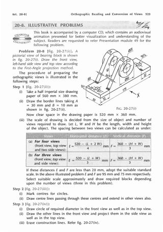 Art. 20-8] and Conversion of Views 523
This book is accompanied by a computer CD, which contains an audiovisual
animation presented for better visualization and understanding of the
subject. Readers are requested to refer Presentation module 49 for the
following problem.
Problem 20-8 [fig. 20-27(i)]. A
pictorial view of bearing block is shown
in fig. 20-2 7(i). Draw the front view,
left-hand side view and top view according
to the First-Angle projection method.
The procedure of preparing the
orthographic views is illustrated in the
following steps:
1 [fig. 20-27(ii)]:
(i) Take a half imperial size drawing
paper of 560 mm x 380 mm.
(ii) Draw the border lines taking A
= 30 mm and B = 10 mm as
shown in fig. 20-27(ii). FIG. 20-27(i)
Now clear space in the drawing paper is 520 mm x 360 mm.
(iii) The scale of drawing is decided from the size of object and number of
views required to draw. Let L, W and H be the length, width and height
of the object. The spacing between two views can be calculated as under:
I (a) for four views I I
i (front view, top view IE=520 - (L + 2 W) mm if= 360 - (H + W) mm
f and two side views): I 4 ! 3
I (b) for th~ee view~ j I . .
! (front view, top view I E =520 - (L + W) mm If= 360 - (H + W) mm I
~ d side view): j 3 I 3 i
If these distances E and F are less than 20 mm, adopt the suitable standard
scale. In the above illustrated problem Eand Fare 95 mm and 75 mm respectively.
Select suitable scale approximately and draw required blocks depending
upon the number of views (three in this problem).
2 [fig. 20-27(iii)J:
(i) Mark centres for circles.
(ii) Draw centre lines passing through these centres and extend in other views also.
3 [fig. 20-2 7(iv)l:
(i) Draw circle of required diameter in the front view as well as in the top view.
(ii) Draw the other lines in the front view and project them in the side view as
well as in the top view.
(iii) Erase construction lines. Refer fig. 20-27(iv).
 