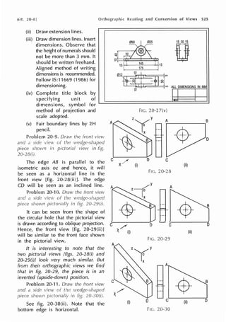 Art. 20-8!
(ii) Draw extension lines.
(iii) Draw dimension lines. Insert
dimensions. Observe that
the height of numerals should
not be more than 3 mm. It
should be written freehand.
Aligned method of writing
dimensions is recommended.
Follow IS:11669 (1986) for
dimensioning.
(iv) Complete title block by
specifying unit of
dimensions, symbol for
method of projection and
scale adopted.
(v) Fair boundary lines by 2H
pencil.
20-9. Draw
and
The edge AB is parallel to the
isometric axis oz and hence, it will
be seen as a horizontal line in the
front view [fig. 20-28(ii)]. The edge
CO will be seen as an inclined line.
and
shown
It can be seen from the shape of
the circular hole that the pictorial view
is drawn according to oblique projection.
Hence, the front view [fig. 20-29(ii)]
will be similar to the front face shown
in the pictorial view.
It is interesting to note that the
two pictorial views [figs. 20-28(i) and
20-29(i)J look very much similar. But
from their orthographic views we find
that in fig. 20-29, the piece is in an
inverted (upside-down) position.
See fig. 20-30(ii). Note that the
bottom edge is horizontal.
and Conversion of Views 525
15 30 15
0
0 32
...-1
~i==
1st I
145
I 115
175
~ ·
575
.,, ALL DIMENSIONS IN MM
~
FIG. 20-2 7(v)
A A B
D
C ;,('
x/ (i)
C
(ii)
FIG. 20-28
B
D
/
); (i) (ii)
FIG. 20-29
(i) D C (ii) D
FIG. 20-30
 