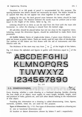 40 Engineering Drawing [Ch. 3
Therefore, H or HB grade of pencil is recommended for this purpose. The
spacing between two letters should not necessarily be equal. The letters should be
so spaced that they do not appear too close together or too much apart.
Judging by the eye, the back ground areas between the letters should be kept
approximately equal. The distance between the words must be uniform and at least
equal to the height of the letters. Refer to fig. 3-8.
Lettering should be so done as can be read from the front with the main title
horizontal, i.e. when the drawing is viewed from the bottom edge.
All sub-titles should be placed below but not too close to the respective views.
Lettering, except the dimension figures, should be underlined to make them more
prominent.
(2) Gothic letters: Stems of single-stroke letters, if given more thickness, form
what are known as gothic letters. These are mostly used for main titles of ink-drawings.
The outlines of the letters are first drawn with the aid of instruments and then
filled-in with ink.
The thickness of the stem may vary from ~ to
1
~ of the height of the letters.
1
Fig. 3-9 shows the alphabet and figures in gothic with thickness equal to
7
of the
height.
FIG. 3-9
Every drawing, whether a scale drawing or a freehand drawing, besides showing
the true shape of an object, must supply its exact length, breadth, height, sizes
and positions of holes, grooves etc. and such other details relating to the manufacture
of that object.
Providing this information on a drawing is called dimensioning. Lines, figures,
numerals, symbols, notes etc. are used for this purpose.
Types of dimensions (fig. 3-10): Two types of dimensions needed on a drawing are:
(i) size or functional dimensions and
(ii) location or datum dimensions (shown by letters F and L respectively).
 