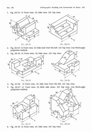 Exe. 20] Reading and Conversion of Views 527
1. Fig. 20-33: (i) Front view. (ii) Side view. (iii) Top view.
FIG. 20-33 FIG. 20-34
2. Fig. 20-34: (i) Front view. (ii) Side view from the left. (iii) Top view. Use third-angle
projection method.
FIC. 20-35 FIG. 20-36
4. Fig. 20-36: (i) Front view. (ii) Side view from the left. (iii) Top view.
5. Fig. 20-37: (i) Front view. (ii) Both side views. (iii) Top view. Use third-angle
projection method. ~
YI
FIG. 20-37 FIG. 20-38
6. Fig. 20-38: (i) Front view. (ii) Side view. (iii) Top view.
 