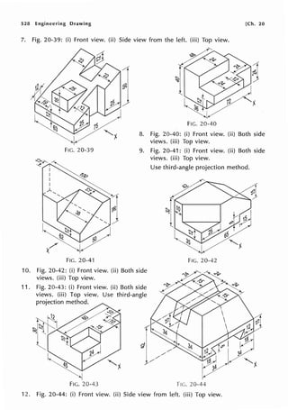 528 Engineering Drawing [Ch. 20
7. Fig. 20-39: (i) Front view. (ii) Side view from the left. (iii) Top view.
FIG. 20-40
8. Fig. 20-40: (i) Front view. (ii) Both side
views. (iii) Top view.
FIG. 20-39
~-r-1~~
9. Fig. 20-41: (i) Front view. (ii) Both side
views. (iii) Top view.
I ~
I
l,, ~
I
~', ~1
"'-- ',,)
~-1,/@/)
( ' ~ ~
FIG. 20-41
10. Fig. 20-42: (i) Front view. (ii) Both side
views. (iii) Top view.
11. Fig. 20-43: (i) Front view. (ii) Both side
views. (iii) Top view. Use third-angle
projection method.
Use third-angle projection method.
FIG. 20-42
Fie. 20-44
12. Fig. 20-44: (i) Front view. (ii) Side view from left. (iii) Top view.
 