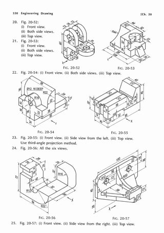 530 Engineering Drawing
20. Fig. 20-52:
(i) Front view.
(ii) Both side views.
(iii) Top view.
21. Fig. 20-53:
(i) Front view.
(ii) Both side views.
(iii) Top view.
FIG. 20-52 FIG. 20-53
22. Fig. 20-54: (i) Front view. (ii) Both side views. (iii) Top view.
FIG. 20-54 FIG. 20-55
23. Fig. 20-55: (i) Front view. (ii) Side view from the left. (iii) Top view.
Use third-angle projection method.
24. Fig. 20-56: All the six views.
I
~,
l
FIG. 20-56 FIG. 20-57
25. Fig. 20-57: (i) Front view. (ii) Side view from the right. (iii) Top view.
[Ch. 20
 