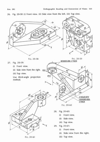 Exe. 20] Orthographic Reading and Conversion of Views 531
26. Fig. 20-58 (i) Front view. (ii) Side view from the left. (iii) Top view.
FIG. 20-58
27. Fig. 20-59:
(i) Front view.
(ii) Side view from the right.
(iii) Top view.
Use third-angle projection
method.
FIG. 20-61
FIG. 20-59
BOSSES 028 3THICK
FIG. 20-60
28. Fig. 20-60:
(i) Front view.
(ii) Side view.
(iii) Top view.
"'f.........~ 29. Fig. 20-61:
(i) Front view.
2HOLES 010
2BOSSES 025,
3THICK
(ii) Side view from the right.
(iii) Top view.
 