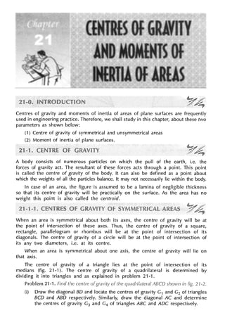 Centres of gravity and moments of inertia of areas of plane surfaces are frequently
used in engineering practice. Therefore, we shall study in this chapter, about these two
parameters as shown below:
(1) Centre of gravity of symmetrical and unsymmetrical areas
(2) Moment of inertia of plane surfaces.
A body consists of numerous particles on which the pull of the earth, i.e. the
forces of gravity act. The resultant of these forces acts through a point. This point
is called the centre of gravity of the body. It can also be defined as a point about
which the weights of all the particles balance. It may not necessarily lie within the body.
In case of an area, the figure is assumed to be a lamina of negligible thickness
so that its centre of gravity will be practically on the surface. As the area has no
weight this point is also called the centroid.
When an area is symmetrical about both its axes, the centre of gravity will be at
the point of intersection of these axes. Thus, the centre of gravity of a square,
rectangle, parallelogram or rhombus will be at the point of intersection of its
diagonals. The centre of gravity of a circle will be at the point of intersection of
its any two diameters, i.e. at its centre.
When an area is symmetrical about one axis, the centre of gravity will lie on
that axis.
The centre of gravity of a triangle lies at the point of intersection of its
medians (fig. 21-1). The centre of gravity of a quadrilateral is determined by
dividing it into triangles and as explained in problem 21-1.
Problem 21-1. Find the centre of the ABCD shown in fig. 21-2.
(i) Draw the diagonal BD and locate the centres of gravity G1 and G2 of triangles
BCD and ABO respectively. Similarly, draw the diagonal AC and determine
the centres of gravity G3 and G4 of triangles ABC and ADC respectively.
 