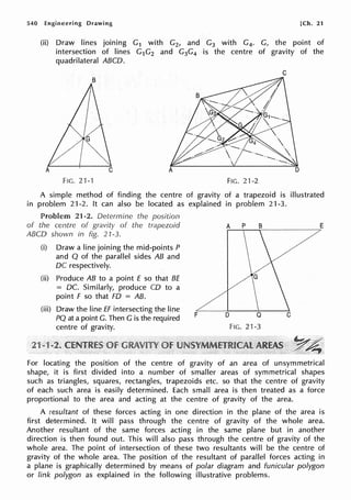 540 Engineering Drawing [Ch. 21
(ii) Draw lines joining G1 with G2, and G3 with G4. G, the point of
intersection of lines G1G2 and G3G4 is the centre of gravity of the
quadrilateral ABCD.
C
FIG. 21-'f FIG, 21-2
A simple method of finding the centre of gravity of a trapezoid is illustrated
in problem 21-2. It can also be located as explained in problem 21-3,
Problem 21-2. Determine the position
of the centre of gravity of the trapezoid
ABCD shown in fig. 21-3.
(i) Draw a line joining the mid-points P
and Q of the parallel sides AB and
DC respectively.
(ii) Produce AB to a point E so that BE
= DC. Similarly, produce CD to a
point F so that FD = AB.
(iii) Draw the line ff intersecting the line
PQ at a point G. Then G is the required
centre of gravity.
F
A p B E
D
FIG, 21-3
For locating the position of the centre of gravity of an area of unsymmetrical
shape, it is first divided into a number of smaller areas of symmetrical shapes
such as triangles, squares, rectangles, trapezoids etc. so that the centre of gravity
of each such area is easily determined. Each small area is then treated as a force
proportional to the area and acting at the centre of gravity of the area.
A resultant of these forces acting in one direction in the plane of the area is
first determined. It will pass through the centre of gravity of the whole area.
Another resultant of the same forces acting in the same plane but in another
direction is then found out. This will also pass through the centre of gravity of the
whole area. The point of intersection of these two resultants will be the centre of
gravity of the whole area. The position of the resultant of parallel forces acting in
a plane is graphically determined by means of polar diagram and funicular polygon
or link polygon as explained in the following illustrative problems.
 