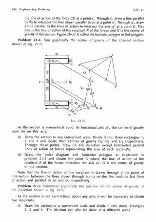 542 Engineering Drawing [Ch. 21
the line of action of the force CD at a point c'. Through c', draw a line parallel
to do to intersect the line drawn parallel to ao at a point d'. Through d', draw
a line parallel to the lines of action to intersect the axis yy' at a point G. This
line is the line of action of the resultant R of the forces and G is the centre of
gravity of the section. Figure a'b'c'd' is called the funicular polygon or link polygon.
Problem 21-4. Find graphically the centre of gravity of the channel section
shown in fig. 21-5.
0
x-
G2 G ,
·-...-...:_-·-X g
.....
10
..... ..... .....
' I
..... '1
I',.....
..........
FIG. 21-5
As the section is symmetrical about its horizontal axis xx', the centre of gravity
must lie on this axis.
(i) Draw the section to any convenient scale. Divide it into three rectangles 1,
2 and 3 and locate their centres of gravity G1, G2 and G3 respectively.
Through these points, draw (in any direction except horizontal) parallel
lines of action of forces representing the area of each rectangle.
(ii) Draw the polar diagram and funicular polygon as explained in
problem 21-3 and obtain the point G where the line of action of the
resultant R of the forces intersects the axis xx'. G is the centre of gravity
of the section.
Note that the line of action of the resultant is drawn through d the point of
intersection between the lines drawn through points on the first and the last lines
of action and parallel to ao and do respectively.
Problem 21-5. Determine graphically the position of the centre of gravity of
the Z-section shown in fig. 21-6.
As the section is not symmetrical about any axis, it will be necessary to obtain
two resultants.
(i) Draw the section to a convenient scale and divide it into three rectangles
1, 2 and 3. (The division can also be done in a different way.)
 