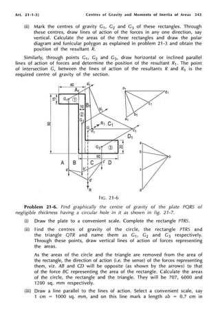 Art. 21-1-3] Centres of Gravity and Moments of Inertia of Areas 543
(ii) Mark the centres of gravity G1, G2 and G3 of these rectangles. Through
these centres, draw lines of action of the forces in any one direction, say
vertical. Calculate the areas of the three rectangles and draw the polar
diagram and funicular polygon as explained in problem 21-3 and obtain the
position of the resultant R.
Similarly, through points G1, G2 and G3, draw horizontal or inclined parallel
lines of action of forces and determine the position of the resultant R1. The point
of intersection G, between the lines of action of the resultants R and R1 is the
required centre of gravity of the section.
0
0)
lO
.,...
a
d
FIG. 21-6
0
Problem 21-6. Find graphically the centre of gravity of the plate PQRS of
negligible thickness having a circular hole in it as shown in fig. 21-7.
(i) Draw the plate to a convenient scale. Complete the rectangle PTRS.
(ii) Find the centres of gravity of the circle, the rectangle PTRS and
the triangle QTR and name them as G1, G2 and G3 respectively.
Through these points, draw vertical lines of action of forces representing
the areas.
As the areas of the circle and the triangle are removed from the area of
the rectangle, the direction of action (i.e. the sense) of the forces representing
them, viz. AB and CD will be opposite (as shown by the arrows) to that
of the force BC representing the area of the rectangle. Calculate the areas
of the circle, the rectangle and the triangle. They will be 707, 6000 and
1200 sq. mm respectively.
(iii) Draw a line parallel to the lines of action. Select a convenient scale, say
1 cm = 1000 sq. mm, and on this line mark a length ab = 0.7 cm in
 