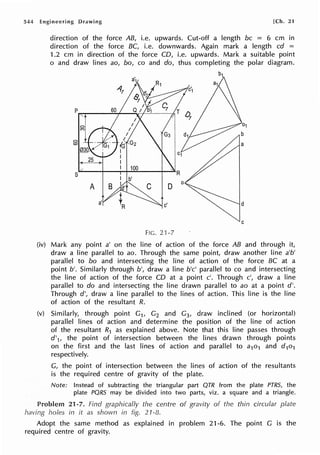 544 Engineering Drawing [Ch. 21
direction of the force AB, i.e. upwards. Cut-off a length be = 6 cm in
direction of the force BC, i.e. downwards. Again mark a length cd =
1.2 cm in direction of the force CD, i.e. upwards. Mark a suitable point
o and draw lines ao, bo, co and do, thus completing the polar diagram.
C
FIG. 21-7
(iv) Mark any point a' on the line of action of the force AB and through it,
draw a line parallel to ao. Through the same point, draw another line a'b'
parallel to bo and intersecting the line of action of the force BC at a
point b'. Similarly through b', draw a line b'c' parallel to co and intersecting
the line of action of the force CD at a point c'. Through c', draw a line
parallel to do and intersecting the line drawn parallel to ao at a point d'.
Through d', draw a line parallel to the lines of action. This line is the line
of action of the resultant R.
(v) Similarly, through point G1, G2 and G3, draw inclined (or horizontal)
parallel lines of action and determine the position of the line of action
of the resultant R1 as explained above. Note that this line passes through
d'1, the point of intersection between the lines drawn through points
on the first and the last lines of action and parallel to a1o1 and d101
respectively.
G, the point of intersection between the lines of action of the resultants
is the required centre of gravity of the plate.
Note: Instead of subtracting the triangular part QTR from the plate PTRS, the
plate PQRS may be divided into two parts, viz. a square and a triangle.
21-7. Find graphically the centre of gravity of the thin circular plate
having holes in it as shown in fig. 21-8.
Adopt the same method as explained in problem 21-6. The point G is the
required centre of gravity.
 