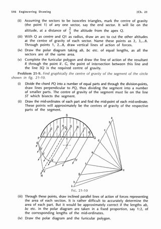 546 Engineering Drawing [Ch. 21
(ii) Assuming the sectors to be isosceles triangles, mark the centre of gravity
(the point 1) of any one sector, say the end sector. It will lie on the
altitude, at a distance of ~ the altitude from the apex Q.
(iii) With Q as centre and Q1 as radius, draw an arc to cut the other altitudes
at the centre of gravity of each sector. Name these points as 2, 3,...8.
Through points 1, 2...8, draw vertical lines of action of forces.
(iv) Draw the polar diagram taking ab, be etc. of equal lengths, as all the
sectors are of the same area.
(v) Complete the funicular polygon and draw the line of action of the resultant
R through the point k'. G, the point of intersection between this line and
the line SQ is the required centre of gravity.
Problem 21-9. Find graphically the centre of gravity of the segment of the circle
shown in fig. 21-10.
(i) Divide the chord PQ into a number of equal parts and through the division-points,
draw lines perpendicular to PQ, thus dividing the segment into a number
of smaller parts. The centre of gravity of the segment must lie on the line
ST which bisects the segment.
(ii) Draw the mid-ordinates of each part and find the mid-point of each mid-ordinate.
These points will approximately be the centres of gravity of the respective
parts of the segment.
s
FIG. 21-10
(iii) Through these points, draw inclined parallel lines of action of forces representing
the area of each section. It is rather difficult to accurately determine the
area of each part. But it would be approximately correct if the lengths ab,
be etc. in the polar diagram are taken in a fixed proportion, say 1:2, of
the corresponding lengths of the mid-ordinates.
(iv) Draw the polar diagram and the funicular polygon.
 