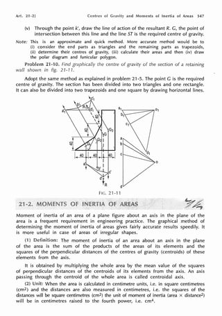 Art. 21 -2] Centres of and Moments of Inertia of Areas 547
(v) Through the point k', draw the line of action of the resultant R. G, the point of
intersection between this line and the line ST is the required centre of gravity.
Note: This is an approximate and quick method. More accurate method would be to
(i) consider the end parts as triangles and the remaining parts as trapezoids,
(ii) determine their centres of gravity, (iii) calculate their areas and then (iv) draw
the polar diagram and funicular polygon.
Problem 21-rn. Find graphically the centre of gravity of the section of a retaining
wall shown in fig. 21-11.
Adopt the same method as explained in problem 21-5. The point G is the required
centre of gravity. The section has been divided into two triangles and one rectangle.
It can also be divided into two trapezoids and one square by drawing horizontal lines.
FIG.21-11
Moment of inertia of an area of a plane figure about an axis in the plane of the
area is a frequent requirement in engineering practice. The graphical ·method of
determining the moment of inertia of areas gives fairly accurate results speedily. It
is more useful in case of areas of irregular shapes.
(1) The moment of inertia of an area about an axis in the plane
of the area is the sum of the products of the areas of its elements and the
squares of the perpendicular distances of the centres of gravity (centroids) of these
elements from the axis.
It is obtained by multiplying the whole area by the mean value of the squares
of perpendicular distances of the centroids of its elements from the axis. An axis
passing through the centroid of the whole area is called centroidal axis.
(2) When the area is calculated in centimetre units, i.e. in square centimetres
(cm2) and the distances are also measured in centimetres, i.e. the squares of the
distances will be square centimetres (cm2) the unit of moment of inertia (area x distance2)
will be in centimetres raised to the fourth power, i.e. cm4.
 