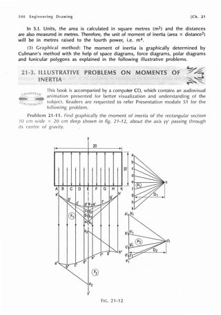 548 [Ch. 21
In S.I. Units, the area is calculated in square metres (m2) and the distances
are also measured in metres. Therefore, the unit of moment of inertia (area x distance2)
will be in metres raised to the fourth power, i.e. m4.
method: The moment of inertia is graphically determined by
Culmann's method with the help of space diagrams, force diagrams, polar diagrams
and funicular polygons as explained in the following illustrative problems.
This book is accompanied by a computer CD, which contains an audiovisual
animation presented for better visualization and understanding of the
Readers are requested to refer Presentation module 51 for the
following problem.
21-11. Find graphically the moment of inertia of the rectangular section
vvide .x 20 cm deep shovvn in fig. 21-12, about the axis yy' passing through
y
20
a
A B C D F G H K
h'
h"
a" e'1
®
az
y'
FIG. 21-'12
 