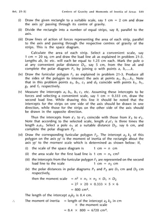 Art. 21-3] Centres of Gravity and Moments of Inertia of Areas 549
(i) Draw the given rectangle to a suitable scale, say 1 cm = 2 cm and draw
the axis w' passing through its centre of gravity.
(ii) Divide the rectangle into a number of equal strips, say 8, parallel to the
axis.
(iii) Draw lines of action of forces representing the area of each strip, parallel
to the axis and passing through the respective centres of gravity of the
strips. This is the space diagram.
Calculate the area of each strip. Select a convenient scale, say
1 cm = 20 sq. cm and draw the load line ak as explained in problem 21-3.
Lengths ab, be etc. will each be equal to 1.25 cm each. Mark the pole o
at any convenient polar distance D1, say 5 cm, from the line ak and
complete the polar diagram P1 by joining o with points a, b,.....k.
(iv) Draw the funicular polygon F1 as explained in problem 21-3. Produce all
the sides of the polygon to intersect the axis at points a1, b1....k1. Note
that in this problem points a1, b1, c1 and d1 coincide with points k1, h1,
g1 and f1 respectively.
(v) Measure the intercepts a1 b1, b1 c1 etc. Assuming these intercepts to be
forces and selecting a convenient scale, say 1 cm = 0.333 cm, draw the
second load line. While drawing this line it should be noted that the
intercepts for the strips on one side of the axis should be drawn in one
direction, while those for the strips on the other side of the axis should
be drawn in the opposite direction.
Thus the intercepts from a'1 to e'1 coincide with those from k'1 to e'1 .
Note that according to the selected scale, length a'1e'1 is three times the
length a1e1 . Select a pole o1 at a suitable distance D2, say 6 cm, and
complete the polar diagram P2•
(vi) Draw the corresponding funicular polygon F2• The intercept a2 k2 of this
polygon on the axis w' is the moment of inertia of the rectangle about the
axis w' to the moment scale which is determined as shown below: If,
(i) the scale of the space diagram is 1 cm n cm
(ii) the area scale for the first load line is 1 cm = n1 cm2
(iii) the intercepts from the funicular polygon F1 are represented on the second
load line to the scale 1 cm = n2 cm
(iv) the polar distances in polar diagrams P1 and P2 are 0 1 cm and 0 2 cm
respectively,
then the moment scale = n2 x n1 x n2 x 0 1 x D2
= 22 X 20 X 0.333 X 5 X 6
= 800 cm4.
The length of the intercept a2k2 is 8.4 cm.
The moment of inertia = length of the intercept a2 k2 in cm
x the moment scale
= 8.4 x 800 = 6720 cm4.
 