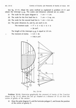 Art. 21-3] Centres of Gravity and Moments of Inertia of Areas 551
See fig. 21-14. Adopt the same method as explained in problem 21-11 and
obtain the intercept a2 g2. The scales and distances selected are as under:
(i) The scale for the space diagram is 1 cm = 1 cm.
(ii) The scale for the first load line is 1 cm = 5 sq. cm.
(iii) The scale for the second load line is 1 cm = 0.2 cm.
(iv) The polar distances 0 1 and 0 2 are each 6 cm.
The moment scale = 12 x 5 x 0.2 x 6 x 6
= 36 cm4.
The length of the intercept a2 g2 is equal to 3.9 cm.
The moment of inertia = 3.9 x 36
= 140.4 cm4.
y
a
y'
FIG. 21-14
Problem 21-14. Determine graphically the moment of inertia of the T-section
shown in fig. 21-15, about the axis yy' situated at a distance of 15 cm from the
centre of gravity of the section.
(i) Draw the polar diagram P1 and the funicular polygon F1 and locate the position
of the centre of gravity G.
 