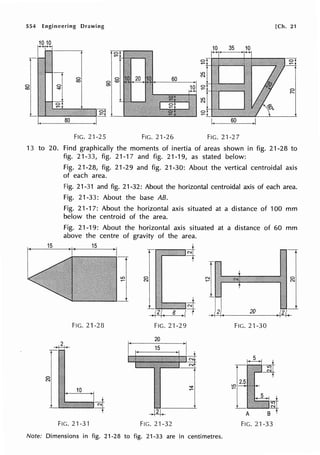 554 Engineering Drawing [Ch. 21
10 10
10 35 10
C>
~
LO
N
r C>
~
:2
LO
N
t FIG. 21-25 FIG. 21-26 FIG. 21-2 7
13 to 20. Find graphically the moments of inertia of areas shown in fig. 21-28 to
fig. 21-33, fig. 21 -1 7 and fig. 21-19, as stated below:
Fig. 21-28, fig. 21-29 and fig. 21-30: About the vertical centroidal axis
of each area.
Fig. 21-31 and fig. 21-32: About the horizontal centroidal axis of each area.
Fig. 21-33: About the base AB.
Fig. 21-17: About the horizontal axis situated at a distance of 100 mm
below the centroid of the area.
Fig. 21-19: About the horizontal axis situated at a distance of 60 mm
above the centre of gravity of the area.
15 15
FIG. 21-28
10
FIG. 21-3'1
r N
C>
N
2 8 ~I
FIG. 21-29
20
15
21
FIG. 21-32
~1
.I2!.
Note: Dimensions in fig. 21-28 to fig. 21-33 are in centimetres.
C>
N
20 .121(
FIG. 21-30
A
FIG. 21-33
 