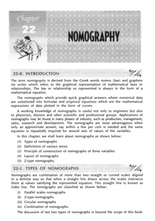 The term nomography is derived from the Greek words nomos (law) and graphein
(to write) which refers to the graphical representation of mathematical laws or
relationships. The law or relationship so represented is always in the form of a
mathematical equation.
The nomographs which provide quick graphical answers where numerical data
are substituted into formulae and empirical equations which are the mathematical
expressions of data plotted in the form of curves.
A working knowledge of nomographs is useful not only to engineers but also
to physicists, doctors and other scientific and professional groups. Applications of
nomographs may be found in many phases of industry, such as production, management,
sales, research and development. The nomographs are most advantageous when
only an approximate answer, say within a few per cent is needed and the same
equation is repeatedly required for several sets of values of the variables.
In this chapter, we shall learn about nomographs as shown below:
(1) Types of nomographs
(2) Definitions of various terms
(3) Principle of construction of nomographs of three variables
(4) Layout of nomographs
(5) Z-type nomographs.
Nomographs are combination of more than two straight or curved scales aligned
in a definite way so that when a straight line drawn across the scales intersects
them at values satisfying the represented equation. This straight line is known as
index line. The nomographs are classified as shown below:
(i) Parallel scales nomographs
(ii) Z-type nomographs
(iii) Circular nomographs
(iv) Combination of nomographs.
The discussion of last two types of nomographs is beyond the scope of this book.
 