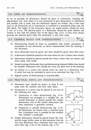 Art. 3-8] Lines, and Dimensioning 43
As far as possible all dimensions should be given in millimetres, omitting the
abbreviation mm. Even when it is not convenient to give dimensions in millimetres
and another unit is used, only the dimension figures are written. But a foot note
such as 'all dimensions are in centimetres' is inserted in a prominent place near the
title block. The height of the dimension figures (as stated earlier) should be from
3 mm to 5 mm. The decimal point in a dimension should be quite distinct and
written in line with the bottom line of the figure (fig. 3-27). A zero must always
precede the decimal point when the dimension is less than unity.
(1) Dimensioning should be done so completely that further calculation or
assumption of any dimension, or direct measurement from the drawing is
not necessary.
(2) Every dimension must be given, but none should be given more than once.
(3) A dimension should be placed on the view where its use is shown more clearly.
(4) Dimensions should be placed outside the views, unless they are clearer and
more easily read inside.
(5) Mutual crossing of dimension lines and dimensioning between hidden lines should
be avoided. Dimension lines should not cross any other line of the drawing.
(6) An outline or a centre line should never be used as a dimension line.
A centre line may be extended to serve as an extension line (fig. 3-13).
(7) Aligned system of dimensioning is recommended.
(1) Dimension lines should be drawn at least 8 mm
away from the outlines and from each other.
(2) Dimensions in a series may be placed in any one of
the following two ways:
(i) Continuous or chain dimensioning (fig. 3-14):
Dimensions are arranged in a straight line. An
overall dimension is placed outside the smaller
dimensions. One of the smaller dimensions (the
least important) is generally omitted.
(ii) Progressive or parallel dimensioning (fig. 3-15):
All dimensions are shown from a common base
line. Cumulative error is avoided by this method.
This method is preferable.
(3) Smaller dimensions should be placed nearer the view
and the larger further away so that extension lines do
not cross dimension lines. Extension lines may cross
each other (fig. 3-16) or the outlines (fig. 3-13).
20
Fie. 3-14
50
60
FIC. 3-15
 