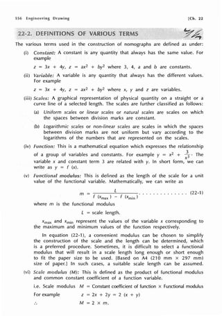556 Drawing [Ch. 22
y~
The various terms used in the construction of nomographs are defined as under:
Constant: A constant is any quantity that always has the same value. For
example
z = 3x + 4y, z = ax2 + by2 where 3, 4, a and b are constants.
A variable is any quantity that always has the different values.
For example
z = 3x + 4y, z = ax2 + by2 where x, y and z are variables.
Scales: A graphical representation of physical quantity on a straight or a
curve line of a selected length. The scales are further classified as follows:
(a) Uniform scales or linear scales or natural scales are scales on which
the spaces between division marks are constant.
(b) Logarithmic scales or non-linear scales are scales in which the spaces
between division marks are not uniform but vary according to the
logarithms of the numbers that are represented on the scales.
(iv) Function: This is a mathematical equation which expresses the relationship
of a group of variables and constants. For example y = x2 +
3
3 · The
X
variable x and constant term 3 are related with y. In short form, we can
write as y = f (x).
modulus: This is defined as the length of the scale for a unit
value of the functional variable. Mathematically, we can write as
L . (22-1)
m = ......... .
f (Xmax ) - f (Xmin )
where m is the functional modulus
L = scale length.
Xmax and Xmin represent the values of the variable x corresponding to
the maximum and minimum values of the function respectively.
In equation (22-1 ), a convenient modulus can be chosen to simplify
the construction of the scale and the length can be determined, which
is a preferred procedure. Sometimes, it is difficult to select a functional
modulus that will result in a scale length long enough or short enough
to fit the paper size to be used. [Based on A4 (210 mm x 297 mm)
size of paper.) In such cases, a suitable scale length can be assumed.
Scale modulus (M): This is defined as the product of functional modulus
and common constant coefficient of a function variable.
i.e. Scale modulus M = Constant coefficient of function x Functional modulus
For example z = 2x + 2y = 2 (x + y)
M = 2 x m.
 